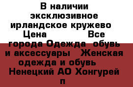 В наличии эксклюзивное ирландское кружево › Цена ­ 38 000 - Все города Одежда, обувь и аксессуары » Женская одежда и обувь   . Ненецкий АО,Хонгурей п.